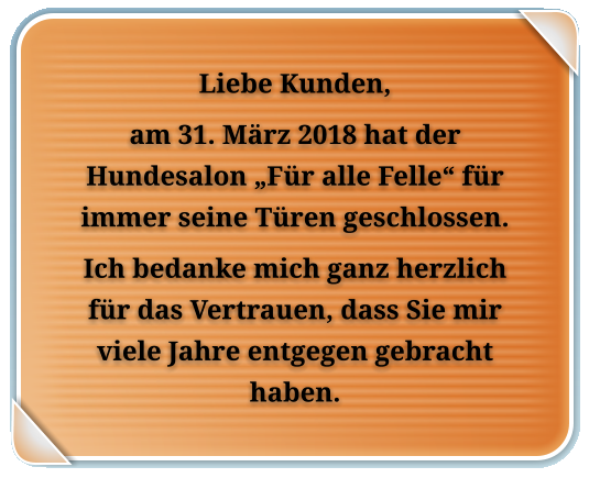 Liebe Kunden, am 31. Mrz 2018 hat der Hundesalon Fr alle Felle fr immer seine Tren geschlossen. Ich bedanke mich ganz herzlich fr das Vertrauen, dass Sie mir viele Jahre entgegen gebracht haben.